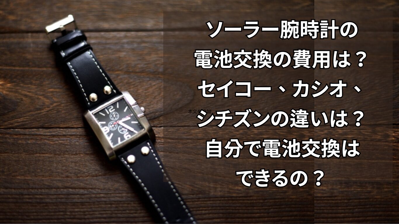 ソーラー腕時計の電池交換の費用は？セイコー、カシオ、シチズンの違いは？自分で電池交換はできるの？